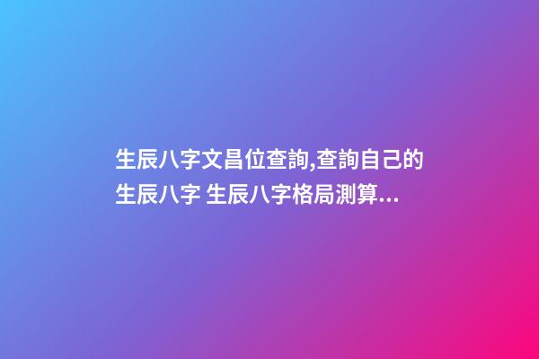 生辰八字文昌位查詢,查詢自己的生辰八字 生辰八字格局測算,生辰八字測算五行-第1張-觀點-玄機派